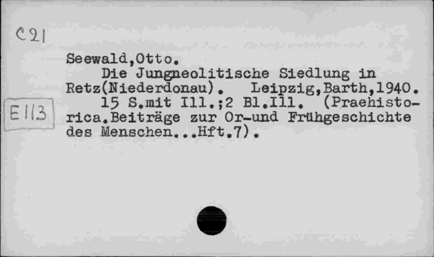 ﻿Cil
EÏÏÏ]
Seewald,Otto.
Die Jungneolitische Siedlung in Retz(Niederdonau). Leipzig,Barth,1940.
15 S.mit Ill.$2 B1.I11. (Praehisto-rica.Beiträge zur Or-und Frühgeschichte des Menschen...Hit.7)•